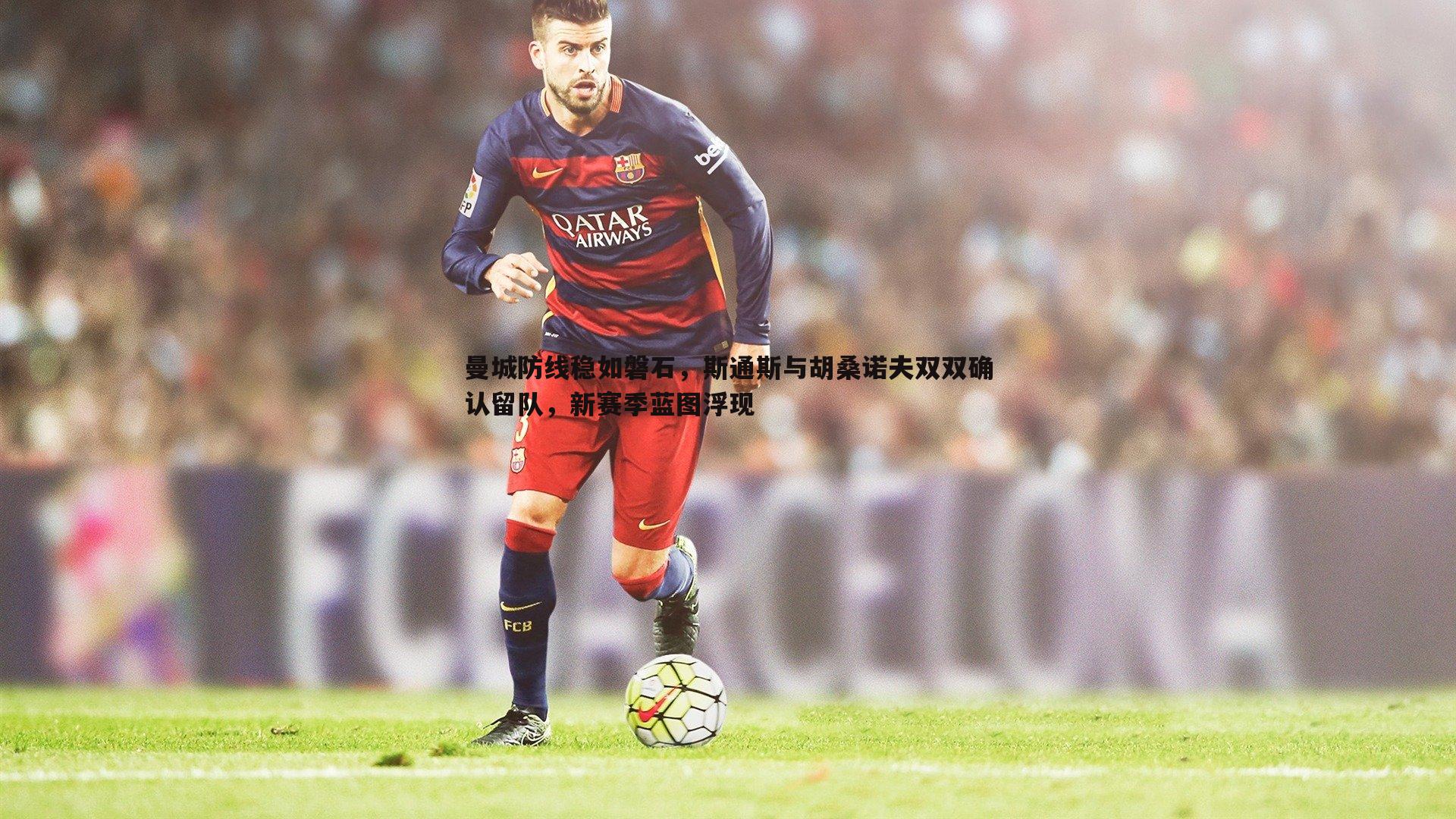 曼城防线稳如磐石，斯通斯与胡桑诺夫双双确认留队，新赛季蓝图浮现