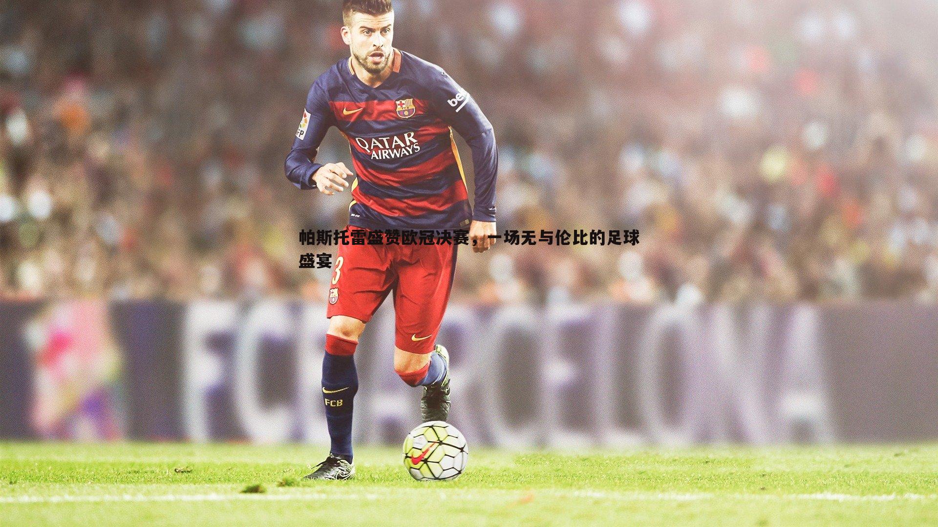 帕斯托雷盛赞欧冠决赛，一场无与伦比的足球盛宴