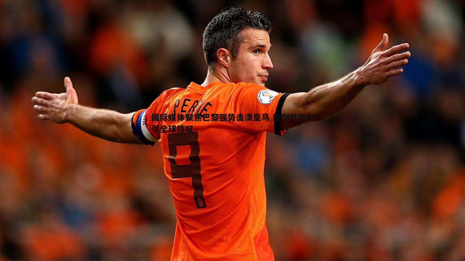 国际媒体聚焦巴黎强势击溃皇马 压倒性胜利引全球惊叹