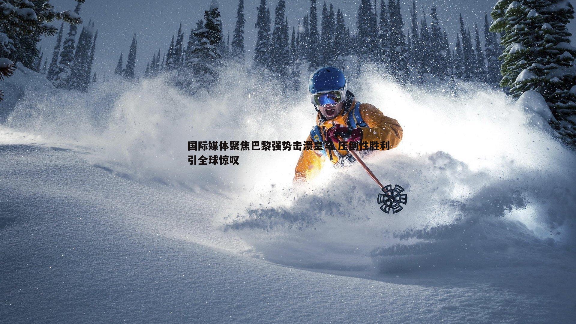 国际媒体聚焦巴黎强势击溃皇马 压倒性胜利引全球惊叹