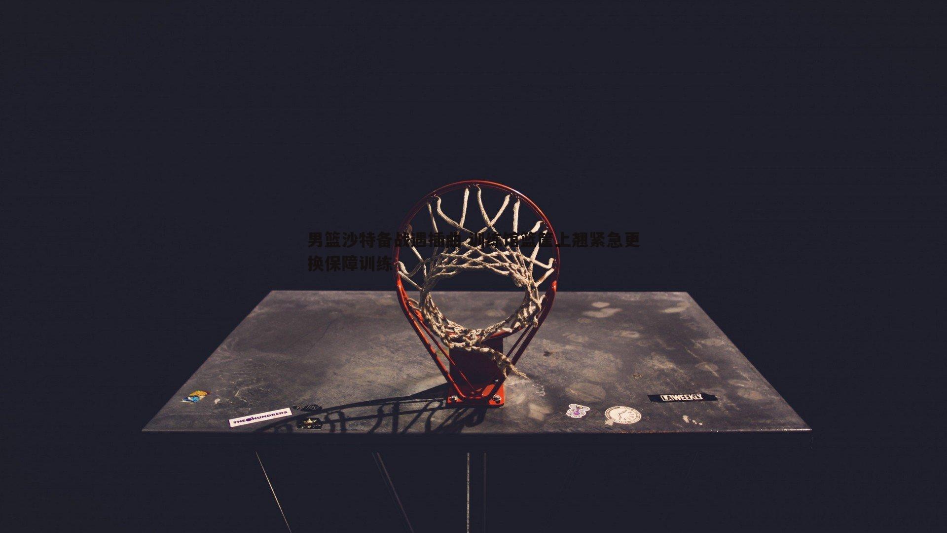 男篮沙特备战遇插曲 训练馆篮筐上翘紧急更换保障训练